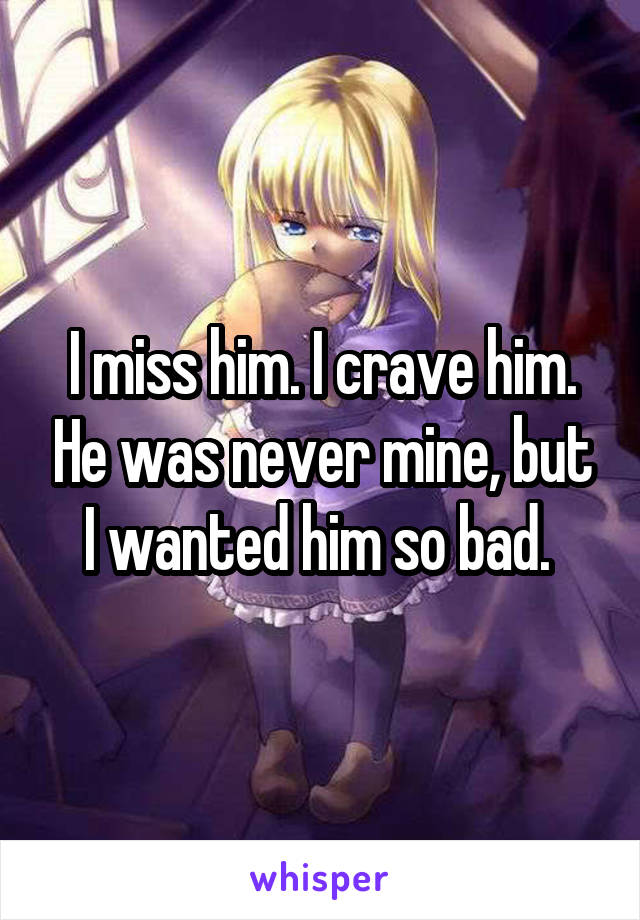 I miss him. I crave him. He was never mine, but I wanted him so bad. 