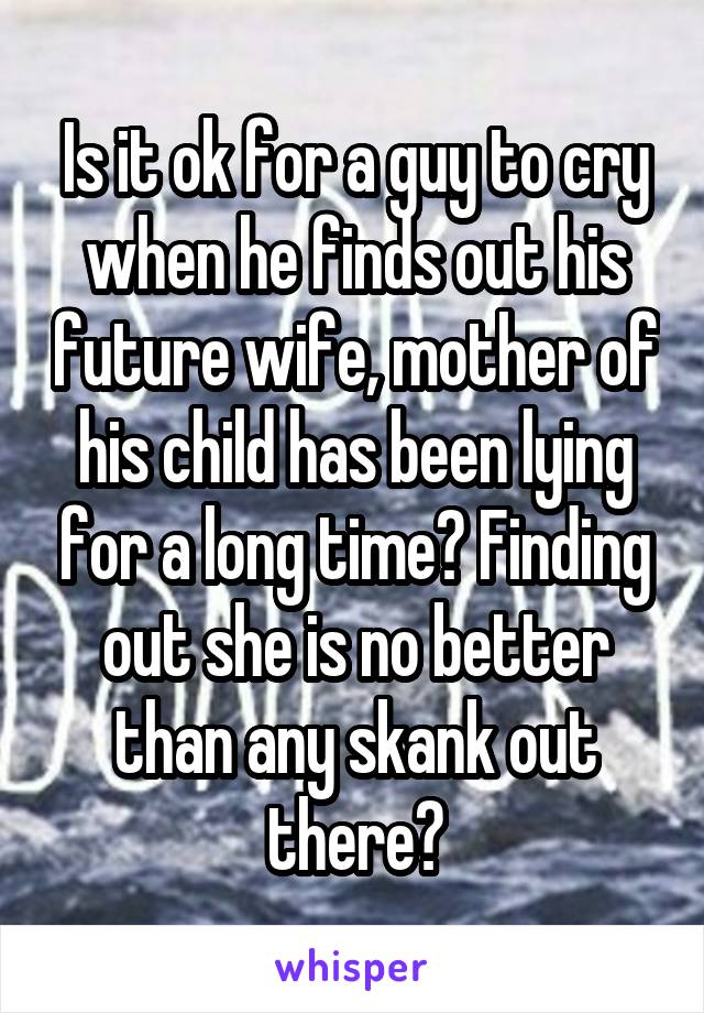 Is it ok for a guy to cry when he finds out his future wife, mother of his child has been lying for a long time? Finding out she is no better than any skank out there?