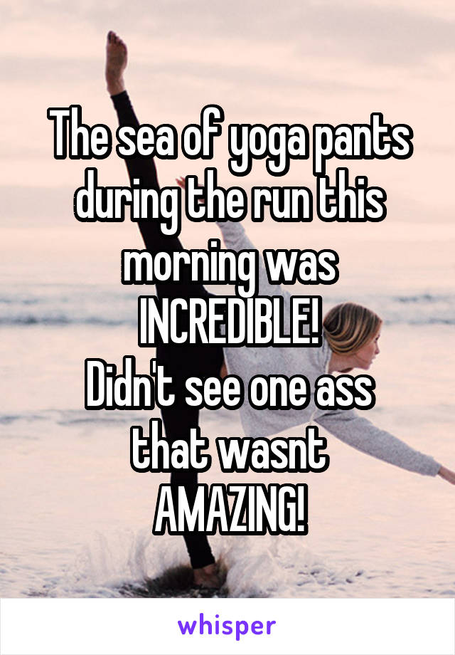 The sea of yoga pants
during the run this
morning was
INCREDIBLE!
Didn't see one ass
that wasnt
AMAZING!