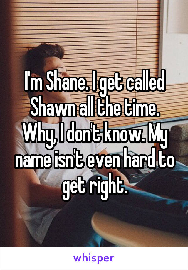 I'm Shane. I get called Shawn all the time. Why, I don't know. My name isn't even hard to get right.