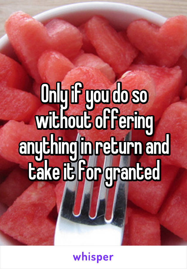 Only if you do so without offering anything in return and take it for granted