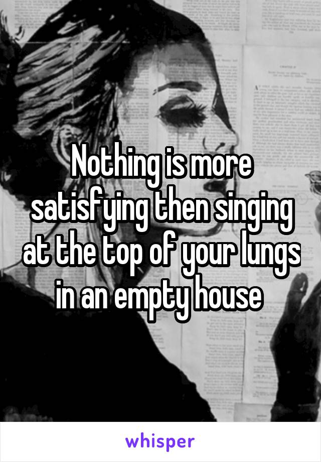 Nothing is more satisfying then singing at the top of your lungs in an empty house 