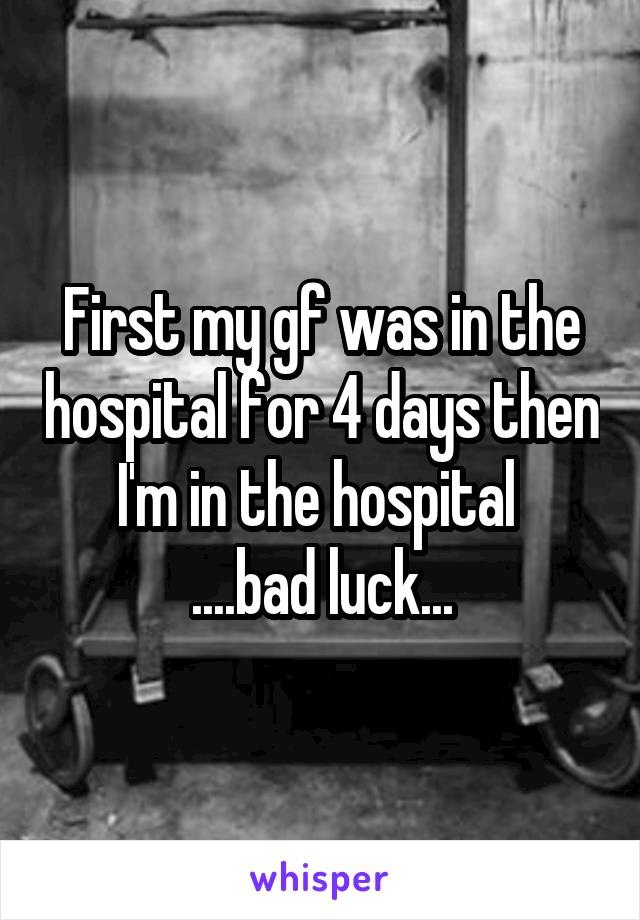 First my gf was in the hospital for 4 days then I'm in the hospital 
....bad luck...