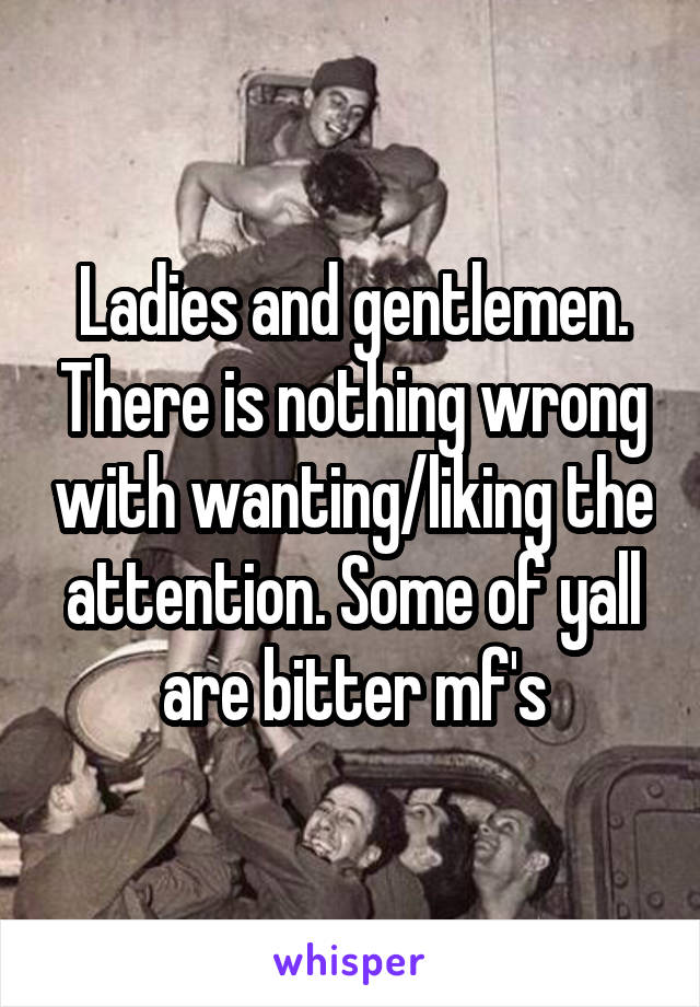 Ladies and gentlemen. There is nothing wrong with wanting/liking the attention. Some of yall are bitter mf's