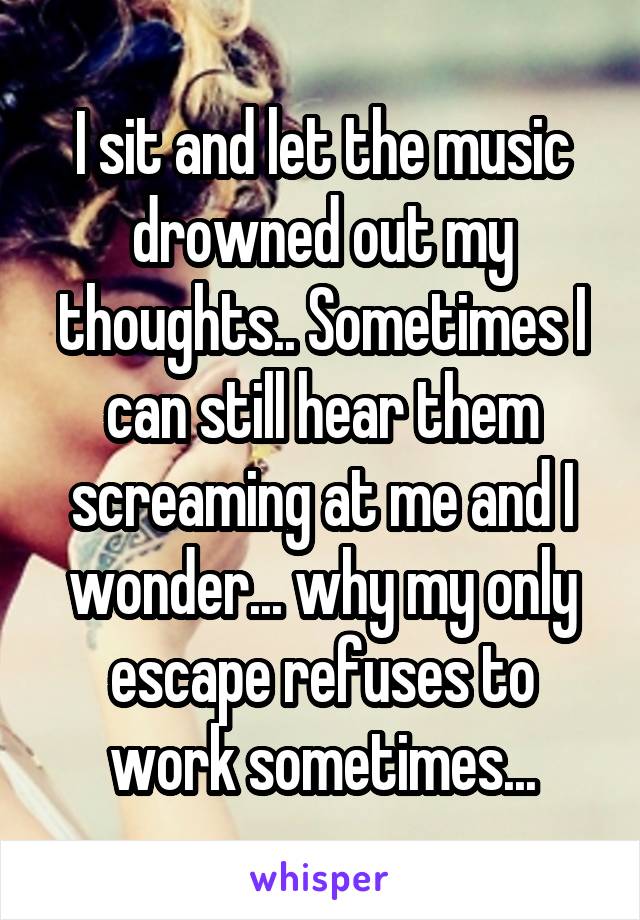 I sit and let the music drowned out my thoughts.. Sometimes I can still hear them screaming at me and I wonder... why my only escape refuses to work sometimes...