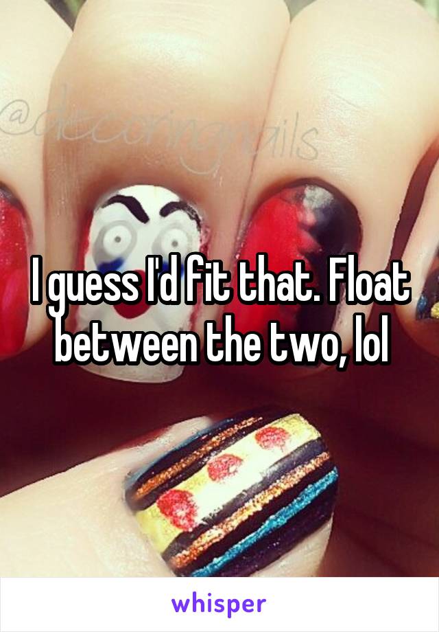 I guess I'd fit that. Float between the two, lol