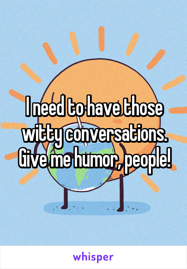 I need to have those witty conversations. Give me humor, people!