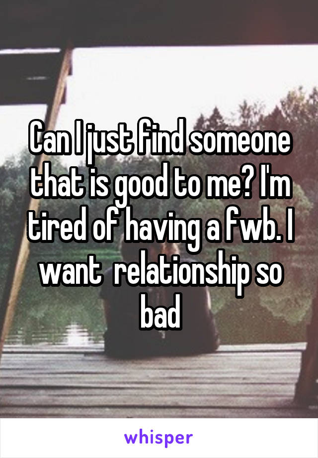 Can I just find someone that is good to me? I'm tired of having a fwb. I want  relationship so bad