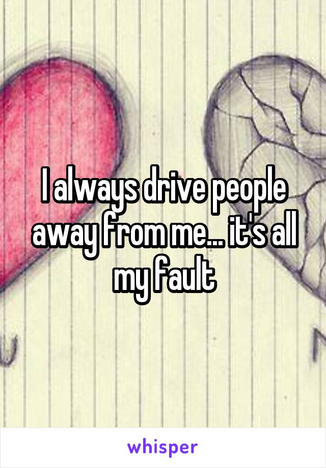 I always drive people away from me... it's all my fault