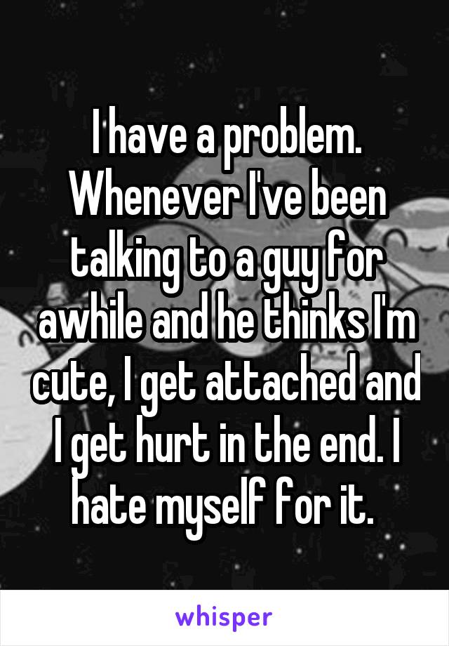 I have a problem. Whenever I've been talking to a guy for awhile and he thinks I'm cute, I get attached and I get hurt in the end. I hate myself for it. 