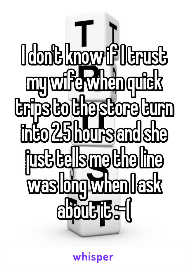 I don't know if I trust my wife when quick trips to the store turn into 2.5 hours and she just tells me the line was long when I ask about it :-(