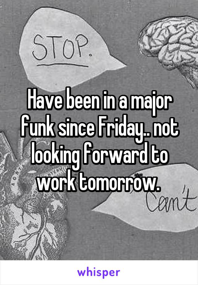 Have been in a major funk since Friday.. not looking forward to work tomorrow. 