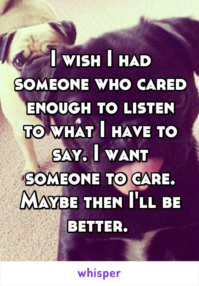 I wish I had someone who cared enough to listen to what I have to say. I want someone to care. Maybe then I'll be better. 