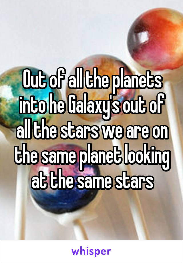 Out of all the planets into he Galaxy's out of all the stars we are on the same planet looking at the same stars