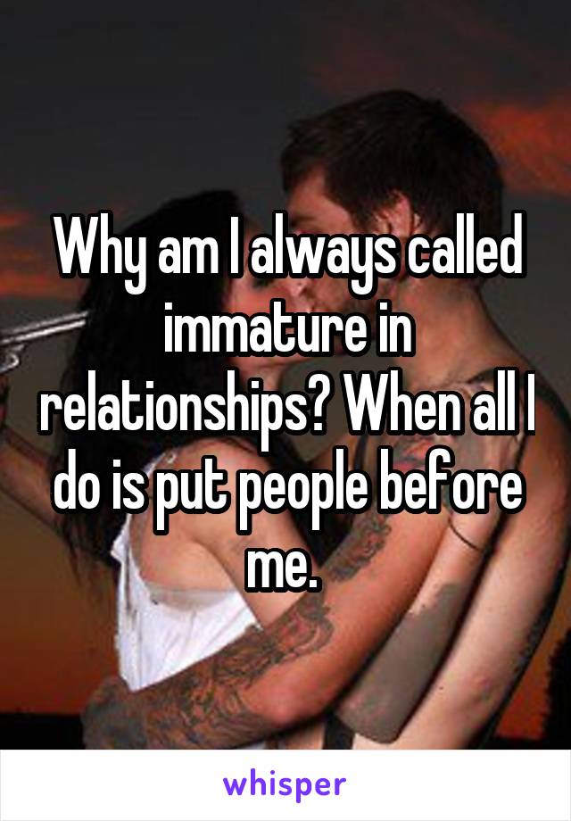 Why am I always called immature in relationships? When all I do is put people before me. 