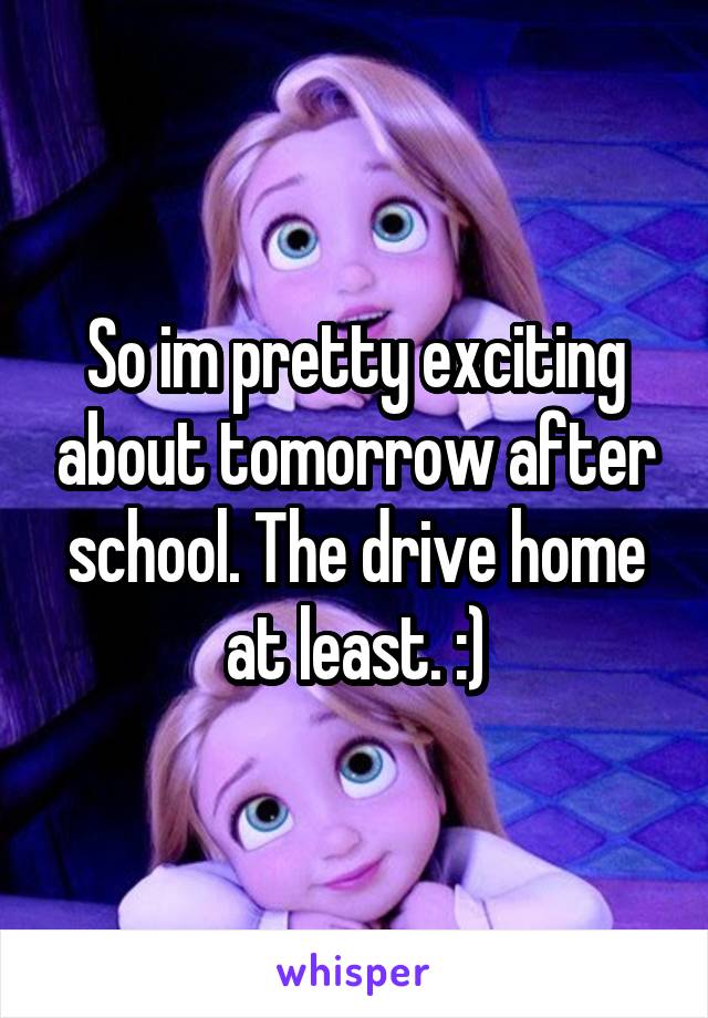 So im pretty exciting about tomorrow after school. The drive home at least. :)