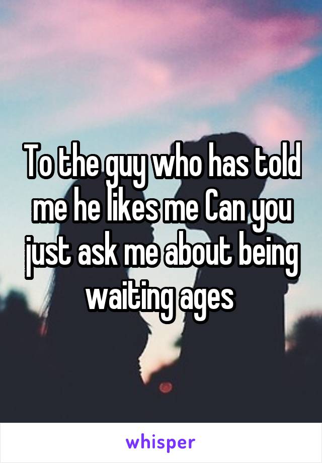 To the guy who has told me he likes me Can you just ask me about being waiting ages 