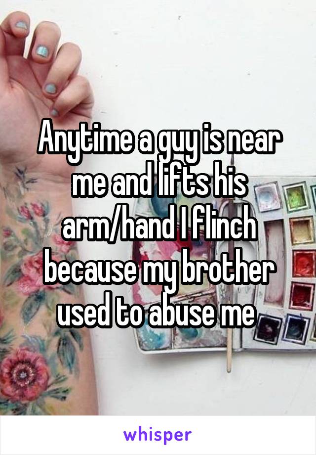 Anytime a guy is near me and lifts his arm/hand I flinch because my brother used to abuse me 