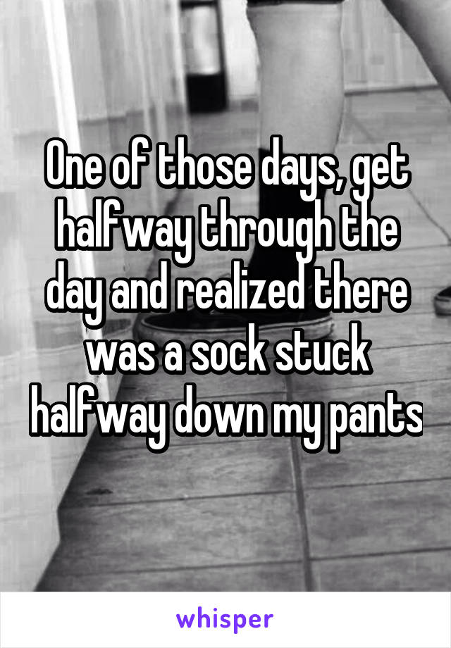 One of those days, get halfway through the day and realized there was a sock stuck halfway down my pants 