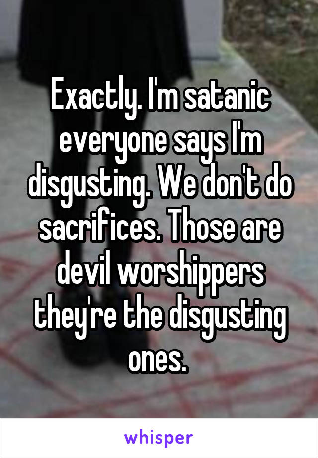 Exactly. I'm satanic everyone says I'm disgusting. We don't do sacrifices. Those are devil worshippers they're the disgusting ones. 