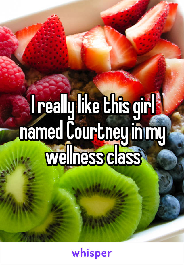 I really like this girl named Courtney in my wellness class