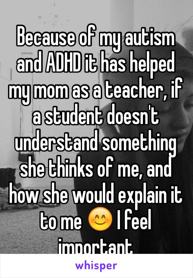 Because of my autism and ADHD it has helped my mom as a teacher, if a student doesn't understand something she thinks of me, and how she would explain it to me 😊 I feel important 