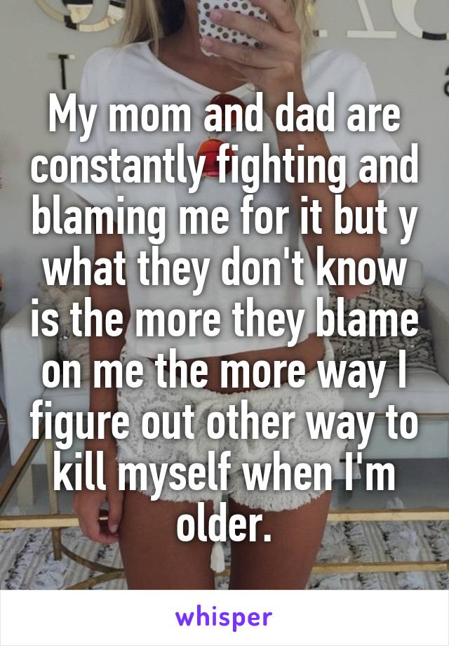 My mom and dad are constantly fighting and blaming me for it but y what they don't know is the more they blame on me the more way I figure out other way to kill myself when I'm older.