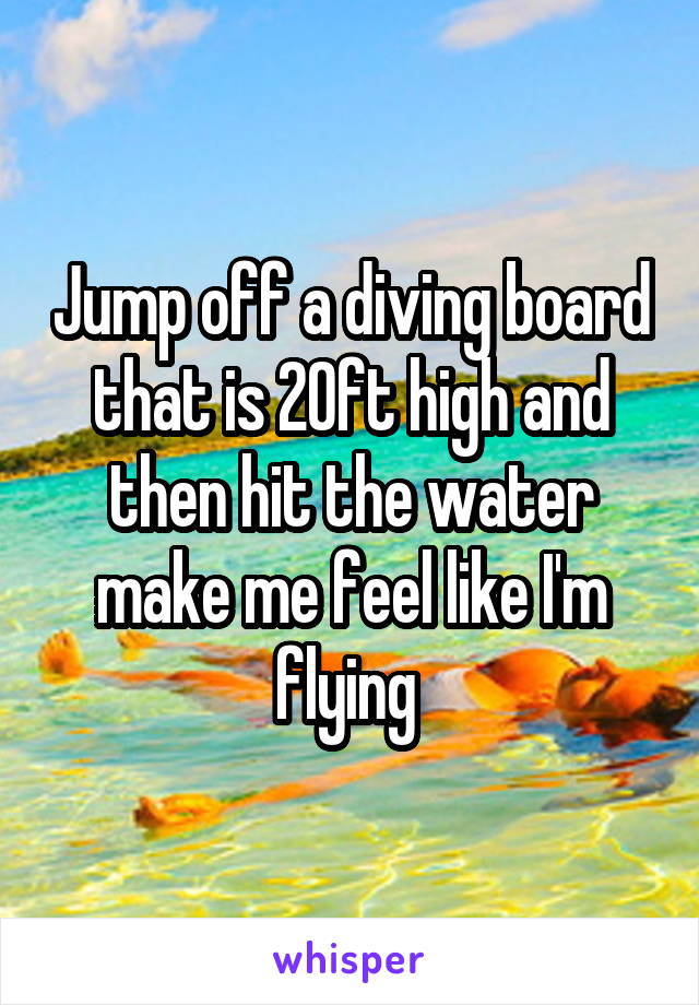 Jump off a diving board that is 20ft high and then hit the water make me feel like I'm flying 