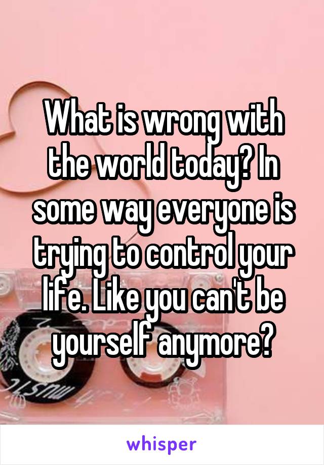 What is wrong with the world today? In some way everyone is trying to control your life. Like you can't be yourself anymore?