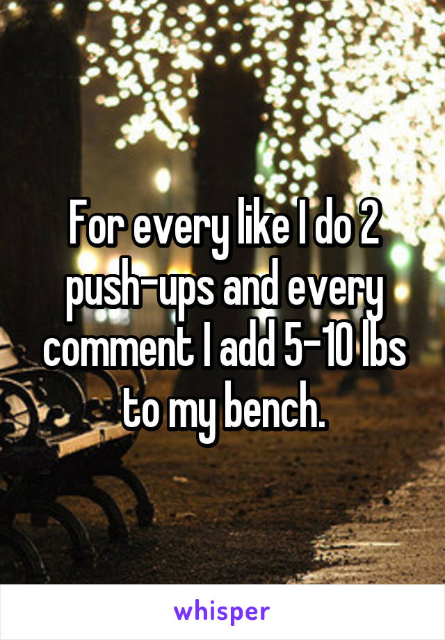 For every like I do 2 push-ups and every comment I add 5-10 lbs to my bench.