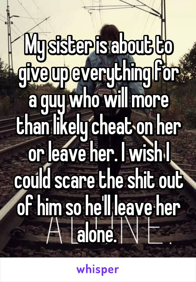 My sister is about to give up everything for a guy who will more than likely cheat on her or leave her. I wish I could scare the shit out of him so he'll leave her alone. 