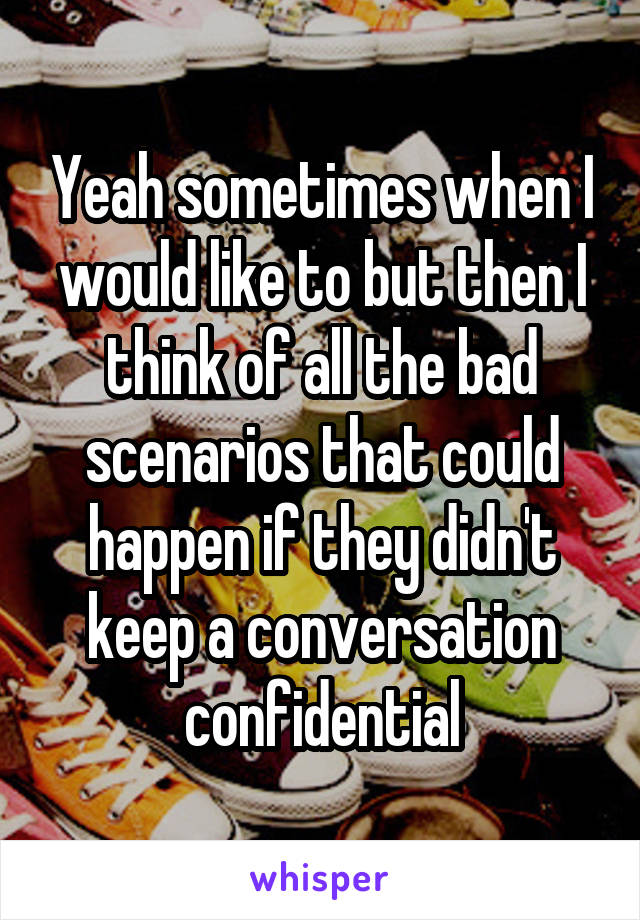 Yeah sometimes when I would like to but then I think of all the bad scenarios that could happen if they didn't keep a conversation confidential