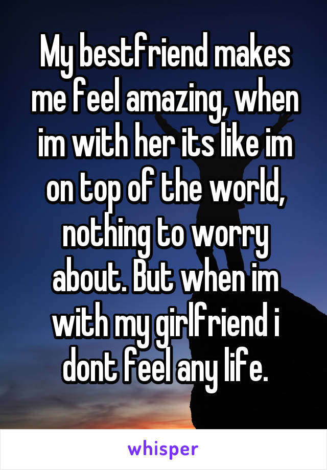 My bestfriend makes me feel amazing, when im with her its like im on top of the world, nothing to worry about. But when im with my girlfriend i dont feel any life.
