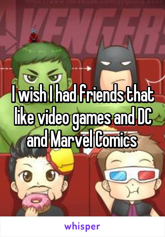 I wish I had friends that like video games and DC and Marvel Comics 