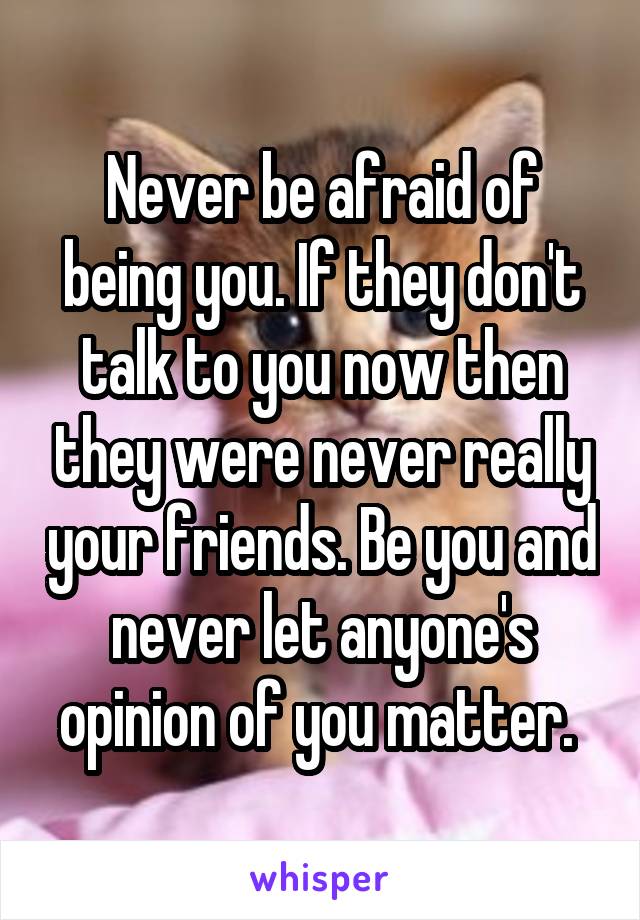 Never be afraid of being you. If they don't talk to you now then they were never really your friends. Be you and never let anyone's opinion of you matter. 