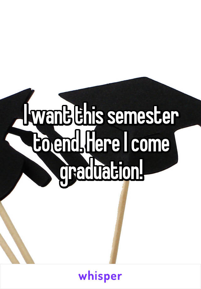 I want this semester to end. Here I come graduation!