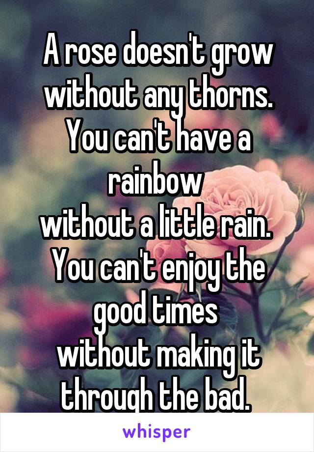 A rose doesn't grow
without any thorns.
You can't have a rainbow 
without a little rain. 
You can't enjoy the good times 
without making it through the bad. 