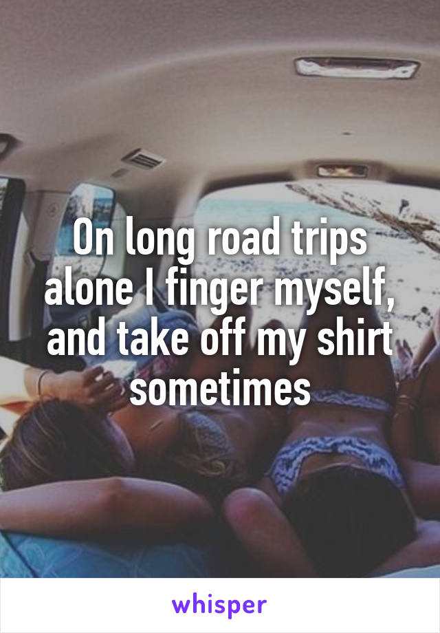 On long road trips alone I finger myself, and take off my shirt sometimes