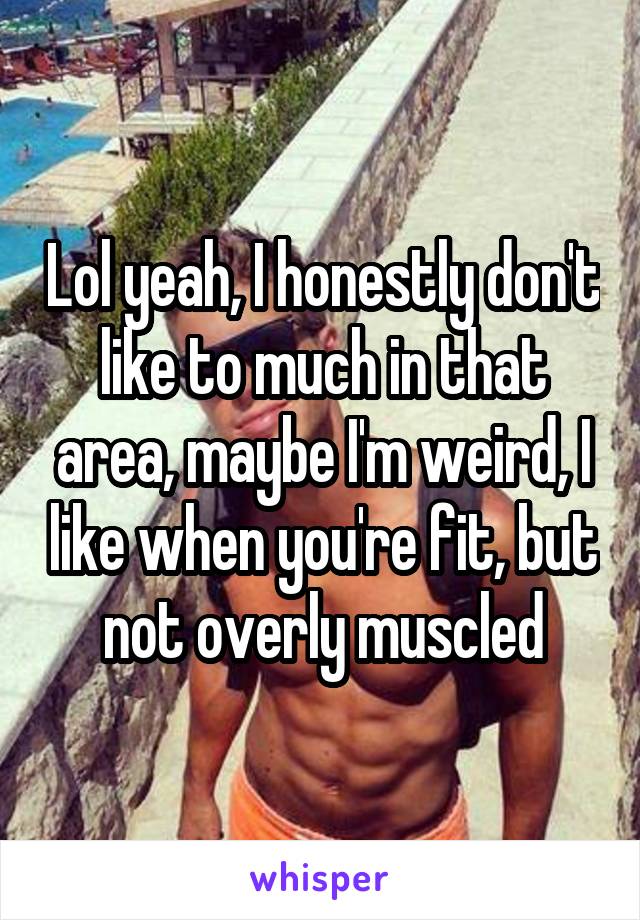 Lol yeah, I honestly don't like to much in that area, maybe I'm weird, I like when you're fit, but not overly muscled