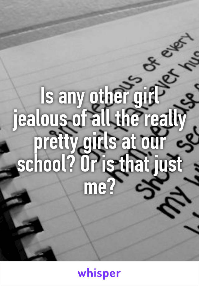 Is any other girl jealous of all the really pretty girls at our school? Or is that just me?