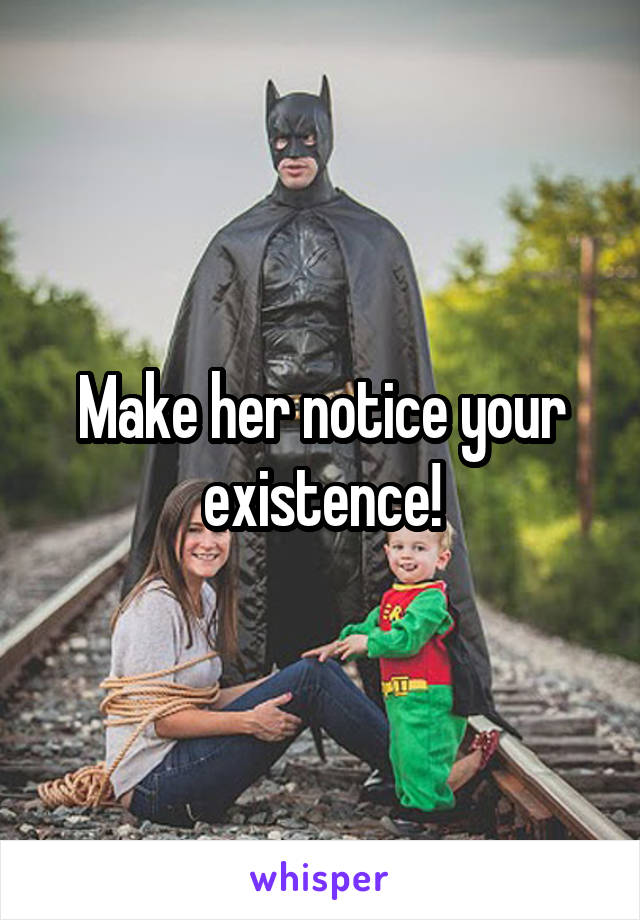 Make her notice your existence!