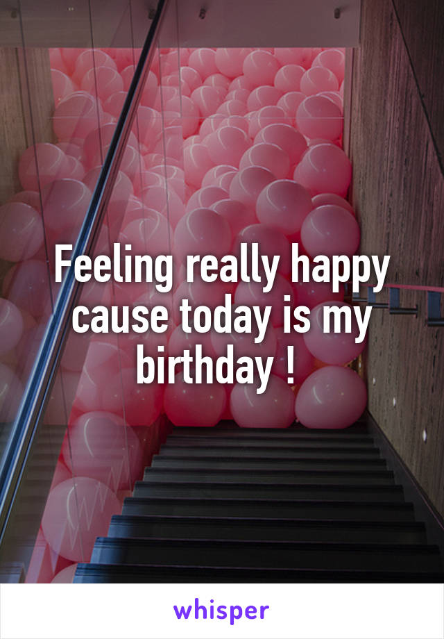 Feeling really happy cause today is my birthday ! 