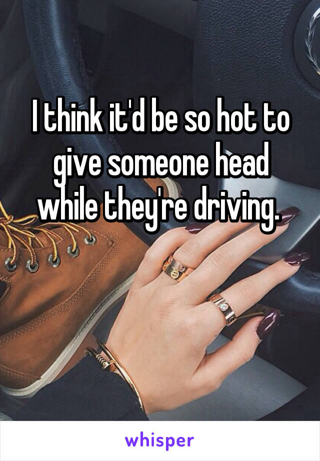 I think it'd be so hot to give someone head while they're driving. 


