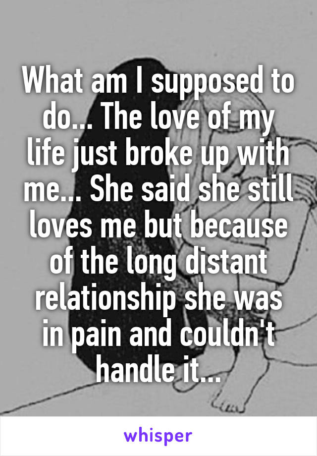 What am I supposed to do... The love of my life just broke up with me... She said she still loves me but because of the long distant relationship she was in pain and couldn't handle it...