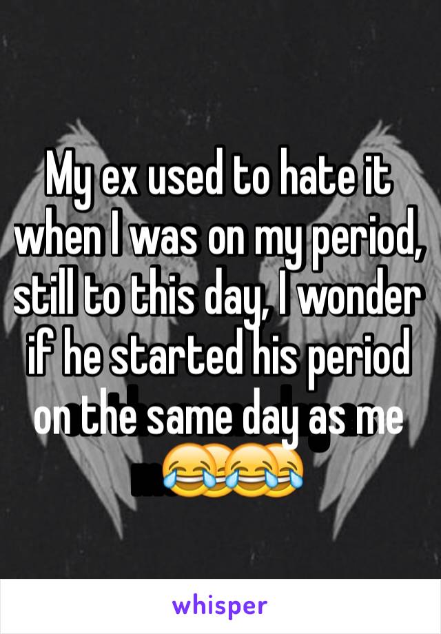 My ex used to hate it when I was on my period, still to this day, I wonder if he started his period on the same day as me😂😂