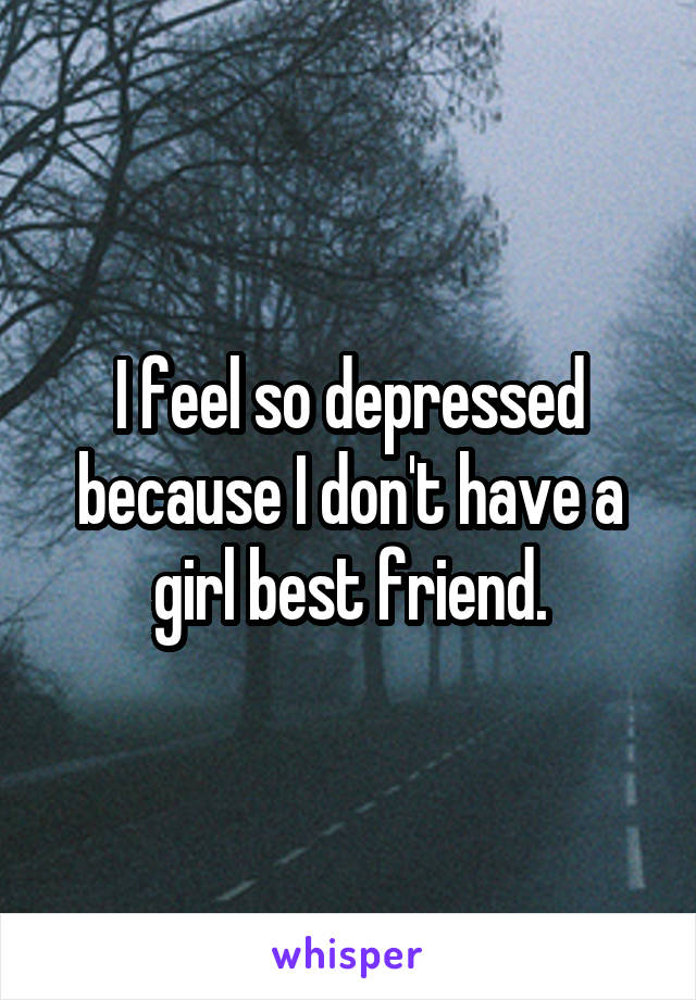 I feel so depressed because I don't have a girl best friend.