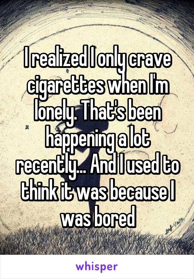 I realized I only crave cigarettes when I'm lonely. That's been happening a lot recently... And I used to think it was because I was bored