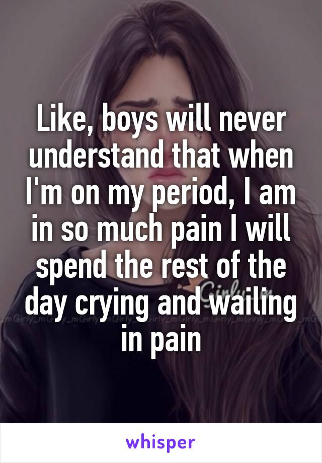 Like, boys will never understand that when I'm on my period, I am in so much pain I will spend the rest of the day crying and wailing in pain