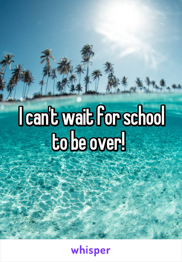 I can't wait for school to be over!  