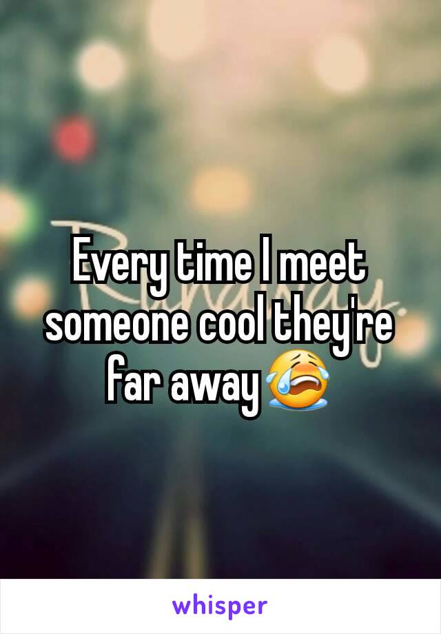 Every time I meet someone cool they're far away😭